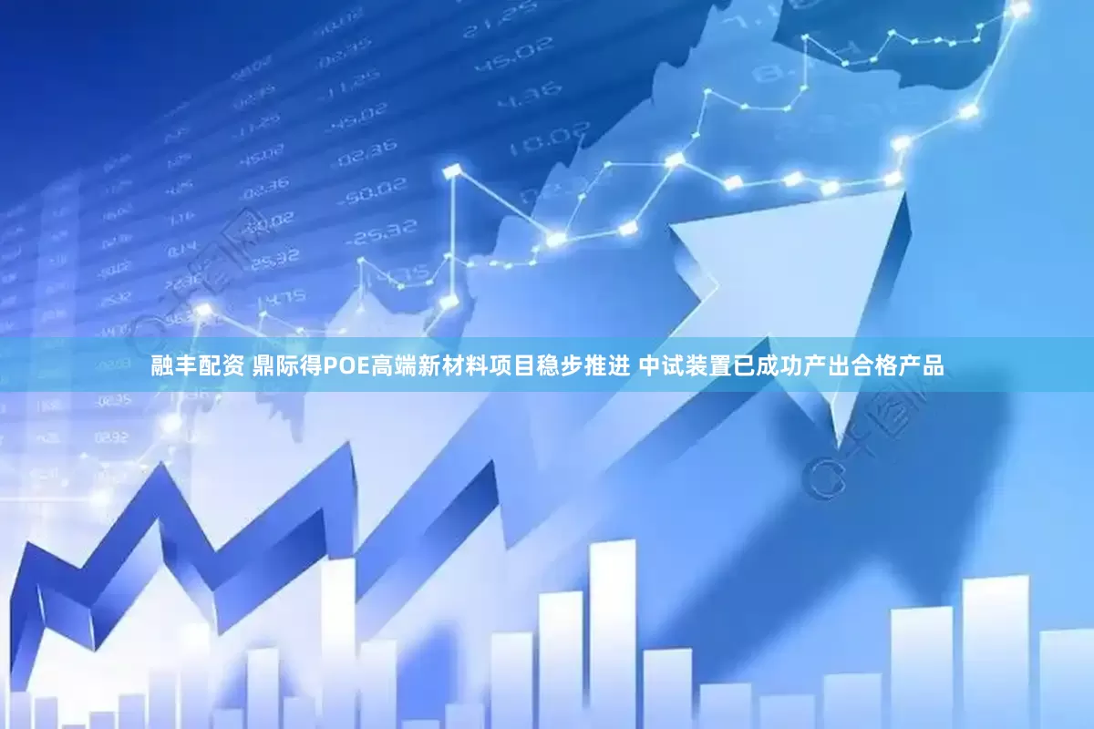融丰配资 鼎际得POE高端新材料项目稳步推进 中试装置已成功产出合格产品
