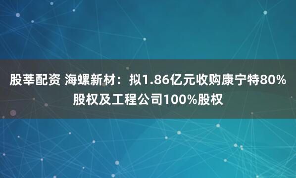 股莘配资 海螺新材：拟1.86亿元收购康宁特80%股权及工程公司100%股权