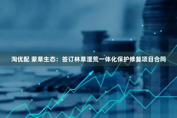 淘优配 蒙草生态：签订林草湿荒一体化保护修复项目合同