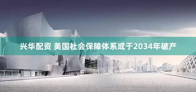 兴华配资 美国社会保障体系或于2034年破产