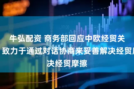 牛弘配资 商务部回应中欧经贸关系：致力于通过对话协商来妥善解决经贸摩擦