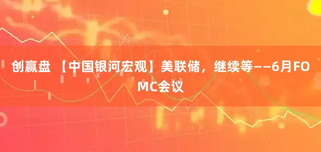 创赢盘 【中国银河宏观】美联储，继续等——6月FOMC会议