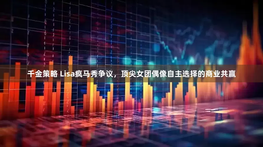 千金策略 Lisa疯马秀争议，顶尖女团偶像自主选择的商业共赢