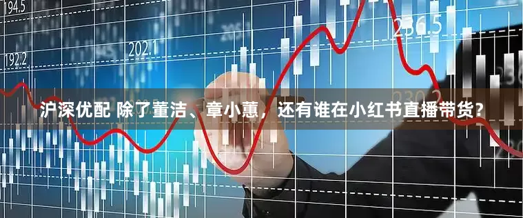沪深优配 除了董洁、章小蕙，还有谁在小红书直播带货？
