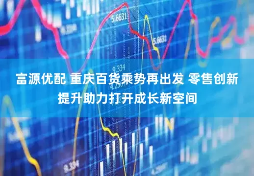 富源优配 重庆百货乘势再出发 零售创新提升助力打开成长新空间