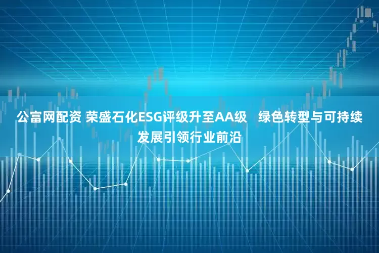 公富网配资 荣盛石化ESG评级升至AA级   绿色转型与可持续发展引领行业前沿
