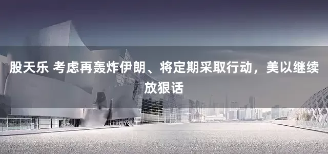 股天乐 考虑再轰炸伊朗、将定期采取行动，美以继续放狠话