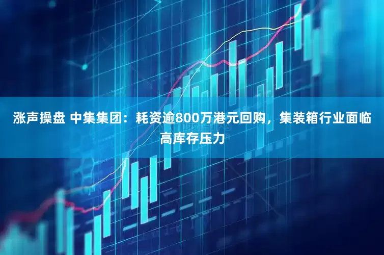 涨声操盘 中集集团：耗资逾800万港元回购，集装箱行业面临高库存压力
