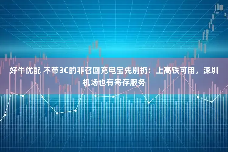 好牛优配 不带3C的非召回充电宝先别扔：上高铁可用，深圳机场也有寄存服务
