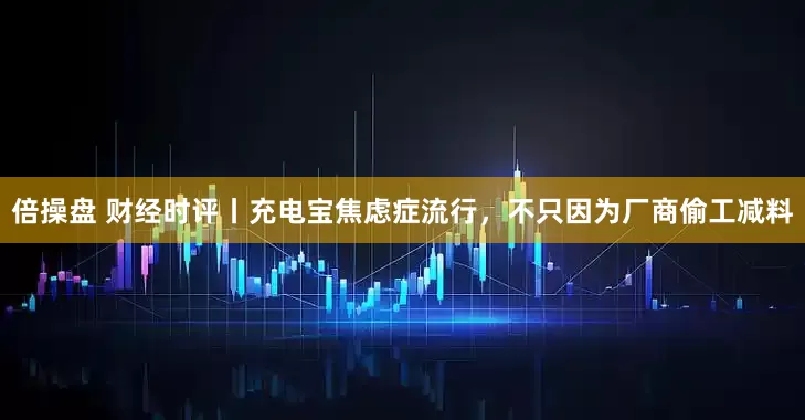 倍操盘 财经时评丨充电宝焦虑症流行，不只因为厂商偷工减料