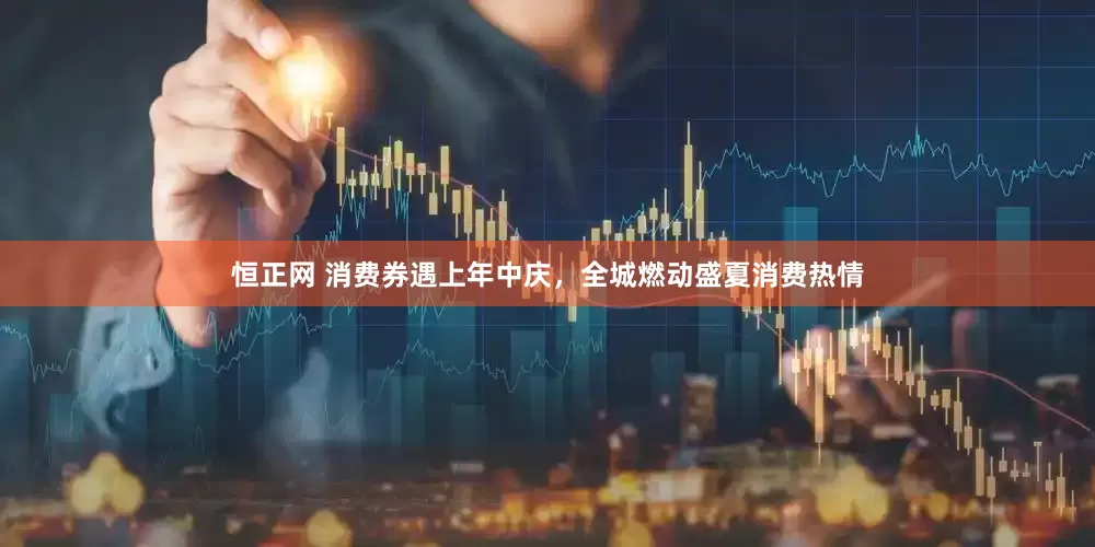 恒正网 消费券遇上年中庆，全城燃动盛夏消费热情