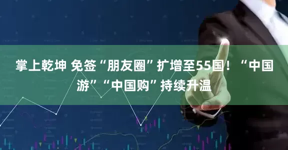 掌上乾坤 免签“朋友圈”扩增至55国！“中国游”“中国购”持续升温