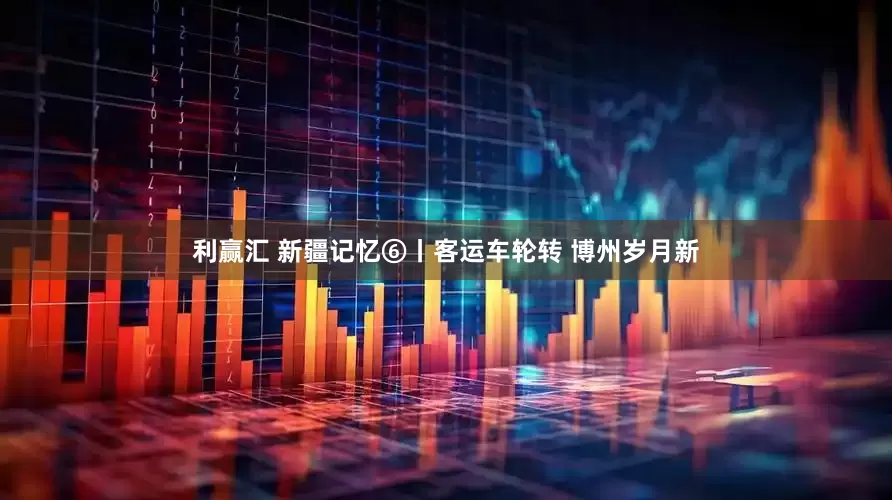 利赢汇 新疆记忆⑥丨客运车轮转 博州岁月新