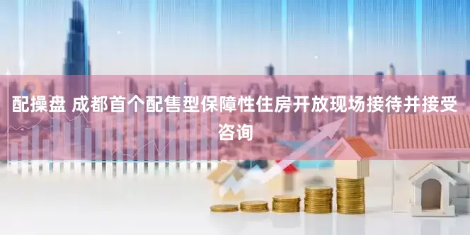 配操盘 成都首个配售型保障性住房开放现场接待并接受咨询