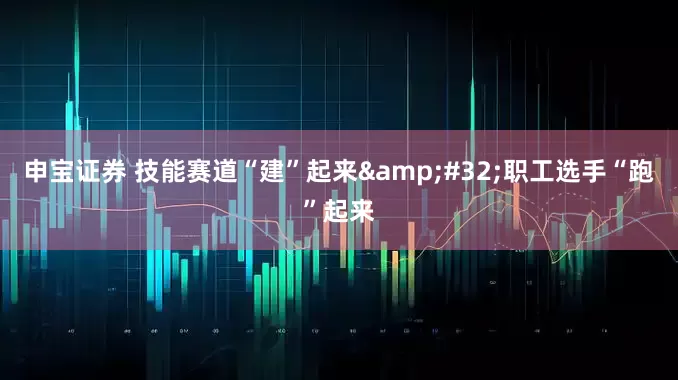 申宝证券 技能赛道“建”起来&#32;职工选手“跑”起来