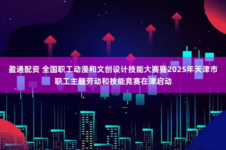 盈通配资 全国职工动漫和文创设计技能大赛暨2025年天津市职工主题劳动和技能竞赛在津启动