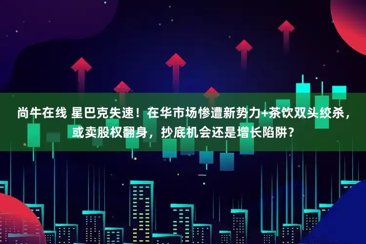 尚牛在线 星巴克失速！在华市场惨遭新势力+茶饮双头绞杀，或卖股权翻身，抄底机会还是增长陷阱？