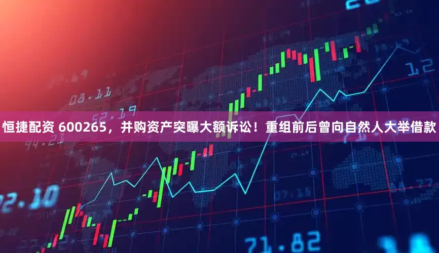 恒捷配资 600265，并购资产突曝大额诉讼！重组前后曾向自然人大举借款