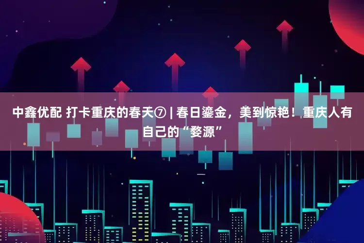中鑫优配 打卡重庆的春天⑦ | 春日鎏金，美到惊艳！重庆人有自己的“婺源”