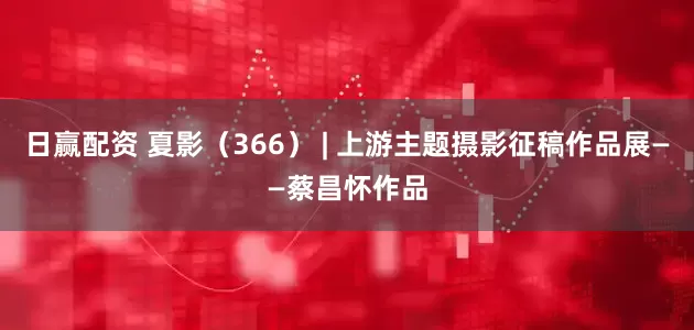 日赢配资 夏影（366） | 上游主题摄影征稿作品展——蔡昌怀作品