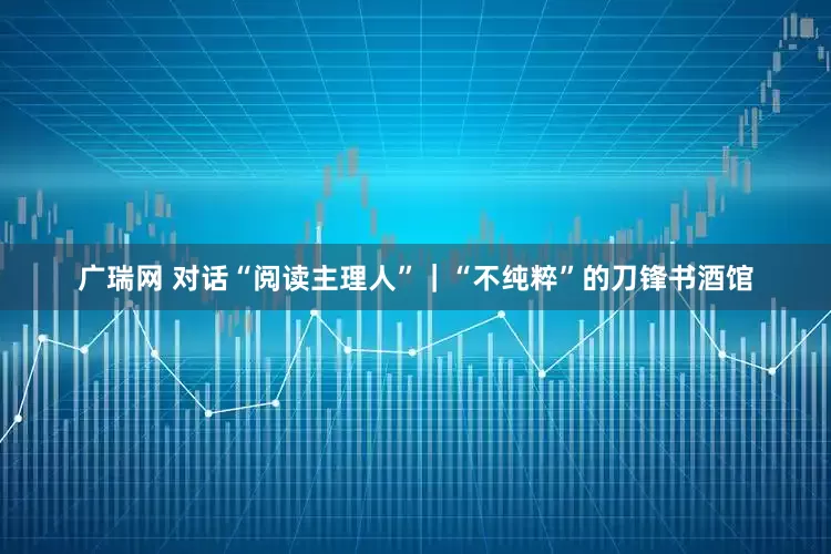 广瑞网 对话“阅读主理人”｜“不纯粹”的刀锋书酒馆