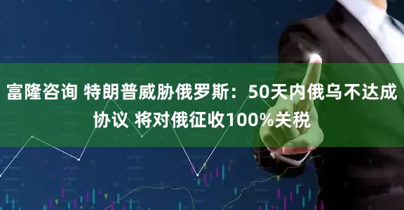 富隆咨询 特朗普威胁俄罗斯：50天内俄乌不达成协议 将对俄征收100%关税