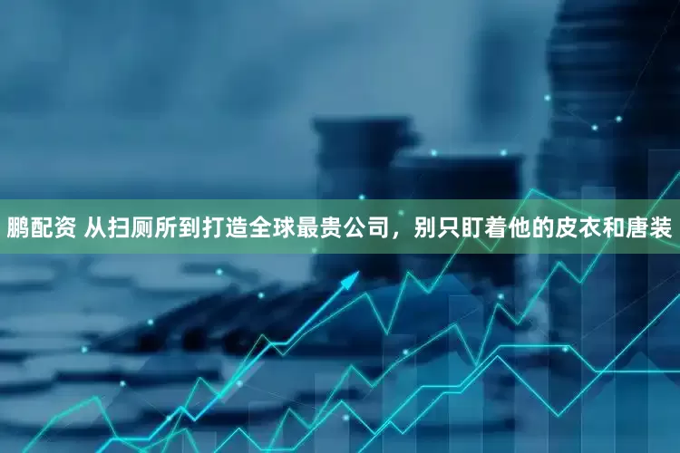 鹏配资 从扫厕所到打造全球最贵公司，别只盯着他的皮衣和唐装