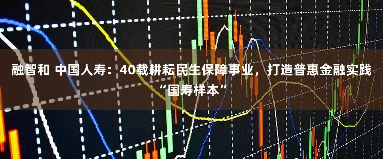 融智和 中国人寿：40载耕耘民生保障事业，打造普惠金融实践“国寿样本”