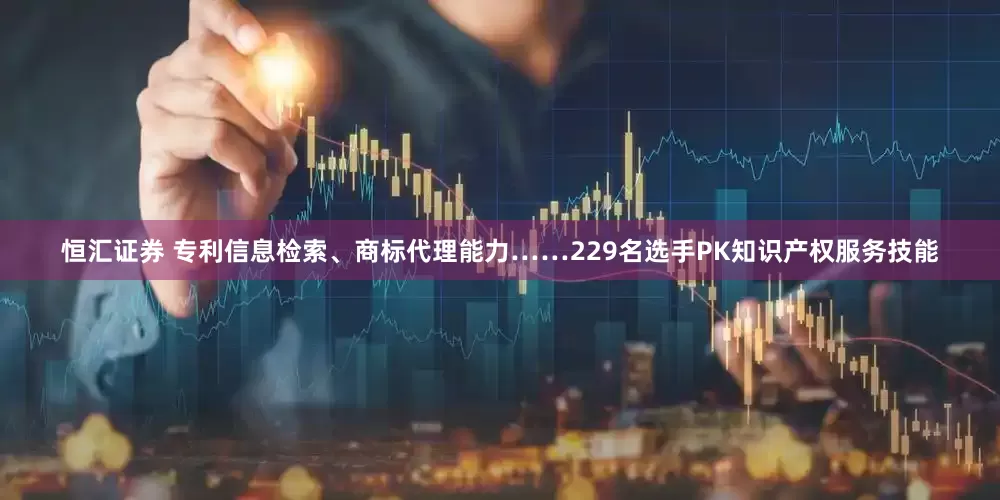 恒汇证券 专利信息检索、商标代理能力……229名选手PK知识产权服务技能
