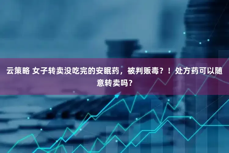 云策略 女子转卖没吃完的安眠药，被判贩毒？！处方药可以随意转卖吗？