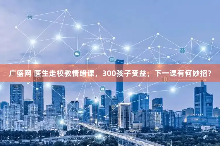 广盛网 医生走校教情绪课，300孩子受益，下一课有何妙招？