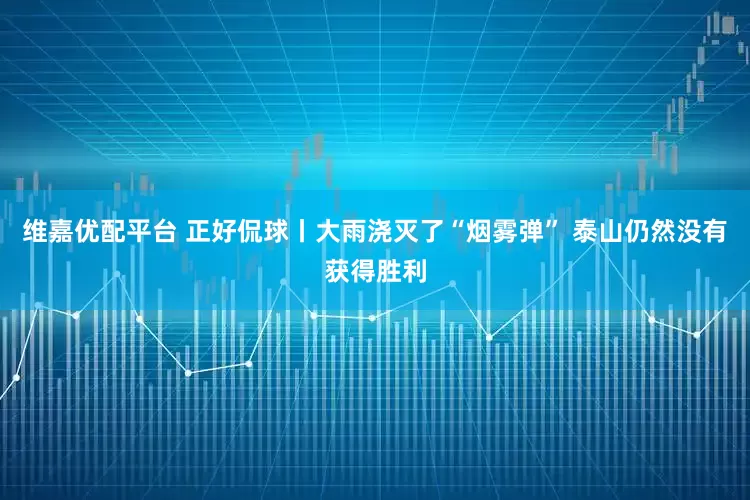 维嘉优配平台 正好侃球丨大雨浇灭了“烟雾弹” 泰山仍然没有获得胜利