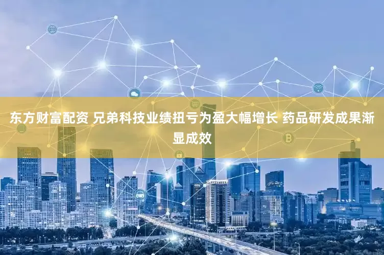 东方财富配资 兄弟科技业绩扭亏为盈大幅增长 药品研发成果渐显成效