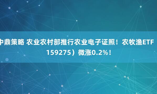 中鼎策略 农业农村部推行农业电子证照！农牧渔ETF（159275）微涨0.2%！