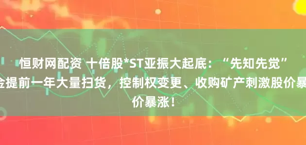 恒财网配资 十倍股*ST亚振大起底：“先知先觉”资金提前一年大量扫货，控制权变更、收购矿产刺激股价暴涨！
