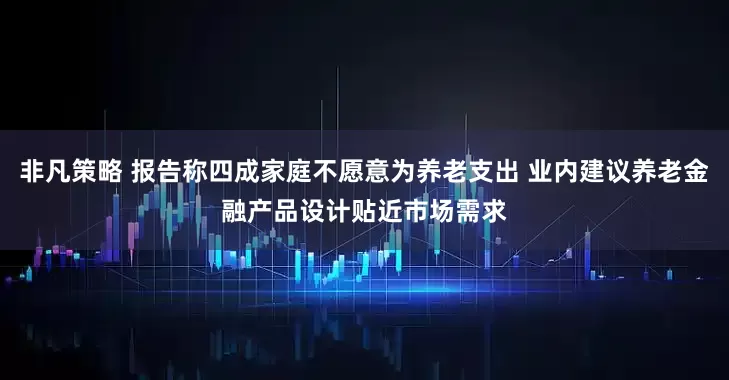 非凡策略 报告称四成家庭不愿意为养老支出 业内建议养老金融产品设计贴近市场需求