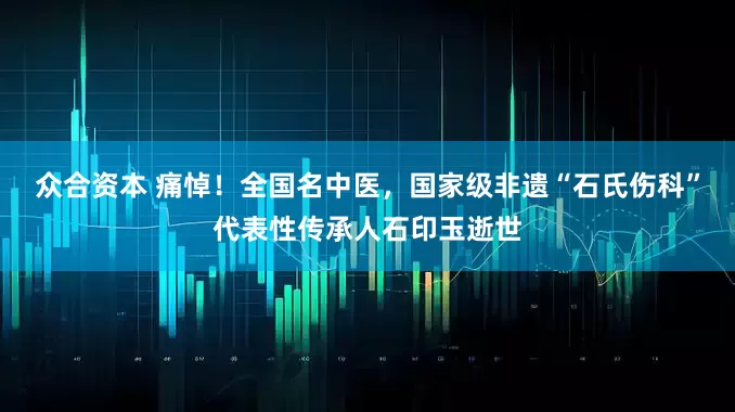 众合资本 痛悼！全国名中医，国家级非遗“石氏伤科”代表性传承人石印玉逝世